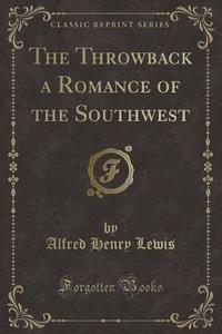 The Throwback A Romance Of The Southwest (classic Reprint) di Alfred Henry Lewis edito da Forgotten Books