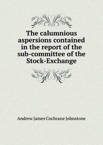The Calumnious Aspersions Contained In The Report Of The Sub-committee Of The Stock-exchange di Andrew James Cochrane Johnstone edito da Book On Demand Ltd.
