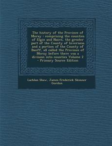 The History of the Province of Moray: Comprising the Counties of Elgin and Nairn, the Greater Part of the County of Inverness and a Portion of the Cou di Lachlan Shaw, James Frederick Skinner Gordon edito da Nabu Press