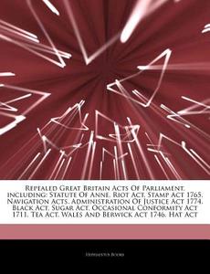 Repealed Great Britain Acts Of Parliament, Including: Statute Of Anne, Riot Act, Stamp Act 1765, Navigation Acts, Administration Of Justice Act 1774, di Hephaestus Books edito da Hephaestus Books