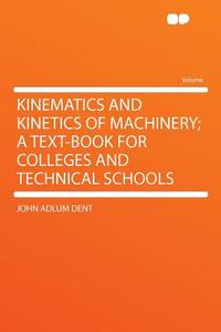 Kinematics and Kinetics of Machinery; A Text-Book for Colleges and Technical Schools di John Adlum Dent edito da HardPress Publishing