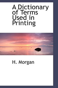 A Dictionary Of Terms Used In Printing di H Morgan edito da Bibliolife