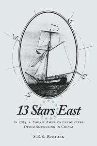 13 Stars East: In 1784, a 'Young' America Encounters Opium Smuggling in China! di S. E. S. Rhodes edito da Createspace