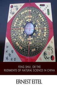 Feng Shui, or the Rudiments of Natural Science in China di Ernest Eitel edito da Createspace