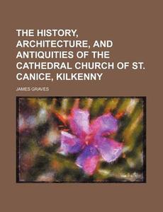 The History, Architecture, and Antiquities of the Cathedral Church of St. Canice, Kilkenny di James Graves edito da Rarebooksclub.com