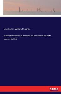A Descriptive Catalogue of the Library and Print Room of the Ruskin Museum, Sheffield di John Ruskin, William M. White edito da hansebooks