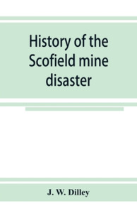 History of the Scofield mine disaster. A concise account of the incidents and scenes that took place at Scofield, Utah,  di J. W. Dilley edito da Alpha Editions