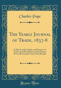 The Yearly Journal of Trade, 1837-8: A Sketch of the Origin and Progress of Trade, and Miscellaneous Information, Not to Be Found in Any Work Besides di Charles Pope edito da Forgotten Books