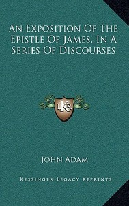 An Exposition of the Epistle of James, in a Series of Discourses di John Adam edito da Kessinger Publishing