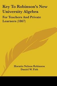 Key To Robinson's New University Algebra di Horatio Nelson Robinson, Daniel W. Fish edito da Kessinger Publishing Co