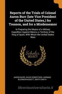 Reports Of The Trials Of Colonel Aaron Burr (late Vice President Of The United States, ) For Treason, And For A Misdemeanor di Aaron Burr, David Robertson, Harman Blennerhassett edito da Franklin Classics Trade Press