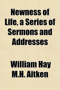 Newness Of Life, A Series Of Sermons And di William Hay M. H. Aitken edito da General Books