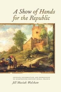 A Show of Hands for the Republic - Opinion, Information, and Repression in Eighteenth-Century Rural France di Jill Maciak Walshaw edito da University of Rochester Press