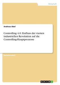 Controlling 4.0. Einfluss der vierten industriellen Revolution auf die Controlling-Hauptprozesse di Andreas Abel edito da GRIN Verlag