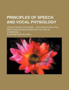 Principles of Speech and Vocal Physiology; And Dictionary of Sounds with Minute Practical Directions and Exercises for the Cure of Stammering di Alexander Melville Bell edito da Rarebooksclub.com