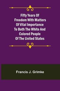 Fifty Years of Freedom with matters of vital importance to both the white and colored people of the United States di Francis J. Grimke edito da Alpha Editions