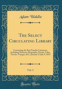 The Select Circulating Library, Vol. 1: Containing the Best Popular Literature, Including Memoirs, Biography, Novels, Tales, Travels, Voyages, &c.; Ja di Adam Waldie edito da Forgotten Books