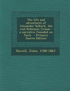 The Life and Adventures of Alexander Selkirk, the Real Robinson Crusoe: A Narrative Founded on Facts - Primary Source Edition di Howell John 1788-1863 edito da Nabu Press