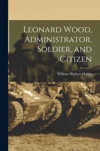 Leonard Wood, Administrator, Soldier, and Citizen di William Herbert Hobbs edito da LEGARE STREET PR