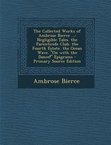 The Collected Works of Ambrose Bierce ...: Negligible Tales. the Parenticide Club. the Fourth Estate. the Ocean Wave. on with the Dance! Epigrams di Ambrose Bierce edito da Nabu Press