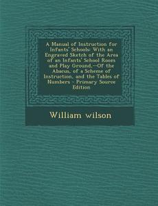 A   Manual of Instruction for Infants' Schools: With an Engraved Sketch of the Area of an Infants' School Room and Play Ground, --Of the Abacus, of a di William Wilson edito da Nabu Press