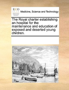 The Royal Charter Establishing An Hospital For The Maintenance And Education Of Exposed And Deserted Young Children di Multiple Contributors edito da Gale Ecco, Print Editions