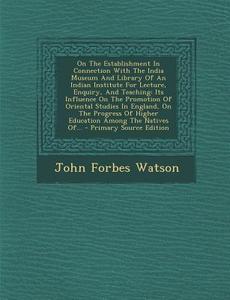 On the Establishment in Connection with the India Museum and Library of an Indian Institute for Lecture, Enquiry, and Teaching: Its Influence on the P di John Forbes Watson edito da Nabu Press