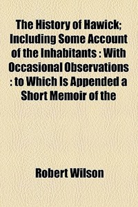 The History Of Hawick; Including Some Account Of The Inhabitants With Occasional Observations To Which Is Appended A Short Memoir Of The Author di Robert Wilson edito da General Books Llc