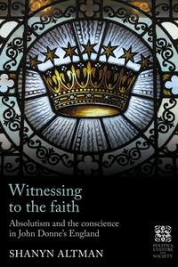 Witnessing to the Faith: Absolutism and the Conscience in John Donne's England di Shanyn Altman edito da MANCHESTER UNIV PR