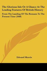 The Glorious Isle Or A Glance At The Leading Features Of British History: From The Landing Of The Romans To The Present Time (1848) di Edward Morris edito da Kessinger Publishing, Llc