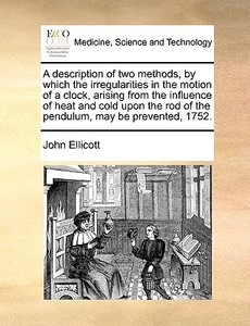 A Description Of Two Methods, By Which The Irregularities In The Motion Of A Clock, Arising From The Influence Of Heat And Cold Upon The Rod Of The Pe di John Ellicott edito da Gale Ecco, Print Editions