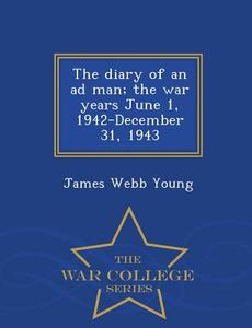 The Diary Of An Ad Man; The War Years June 1, 1942-december 31, 1943 - War College Series di James Webb Young edito da War College Series