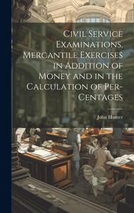 Civil Service Examinations. Mercantile Exercises in Addition of Money and in the Calculation of Per-Centages di John Hunter edito da LEGARE STREET PR