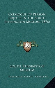 Catalogue of Persian Objects in the South Kensington Museum (1876) di South Kensington Museum edito da Kessinger Publishing