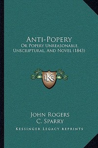 Anti-Popery: Or Popery Unreasonable, Unscriptural, and Novel (1843) di John Rogers edito da Kessinger Publishing