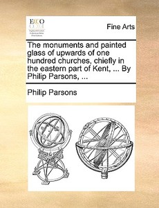 The Monuments And Painted Glass Of Upwards Of One Hundred Churches, Chiefly In The Eastern Part Of Kent, ... By Philip Parsons, ... di Philip Parsons edito da Gale Ecco, Print Editions