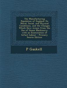 The Manufacturing Population of England: Its Moral, Social, and Physical Conditions, and the Changes Which Have Arisen from the Use of Steam Machinery di P. Gaskell edito da Nabu Press