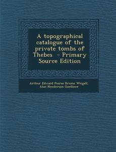 A Topographical Catalogue of the Private Tombs of Thebes - Primary Source Edition di Arthur Edward Pearse Brome Weigall, Alan Henderson Gardiner edito da Nabu Press