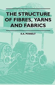 The Structure Of Fibres, Yarns And Fabrics - Being A Practical Treatise For The Use Of All Persons Employed In The Manuf di E. A. Posselt edito da Obscure Press