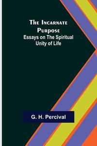 The Incarnate Purpose; Essays On The Spiritual Unity Of Life di H. Percival G. H. Percival edito da Alpha Editions