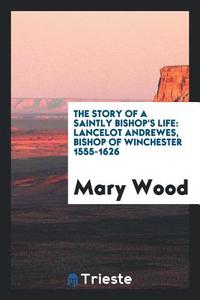 The Story of a Saintly Bishop's Life: Lancelot Andrewes, Bishop of ... di Mary Wood edito da LIGHTNING SOURCE INC