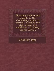 Story-Teller's Art; A Guide to the Elementary Study of Fiction, Intended for High Schools and Academies di Charity Dye edito da Nabu Press