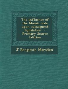 The Influence of the Mosaic Code Upon Subsequent Legislation di J. Benjamin Marsden edito da Nabu Press