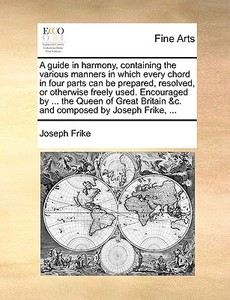 A Guide In Harmony, Containing The Various Manners In Which Every Chord In Four Parts Can Be Prepared, Resolved, Or Otherwise Freely Used. Encouraged  di Joseph Frike edito da Gale Ecco, Print Editions
