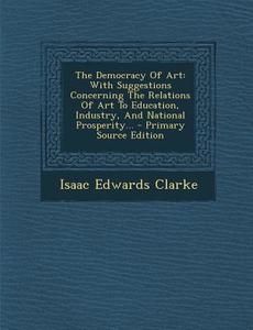 The Democracy of Art: With Suggestions Concerning the Relations of Art to Education, Industry, and National Prosperity... - Primary Source E di Isaac Edwards Clarke edito da Nabu Press