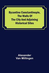 Byzantine Constantinople, the walls of the city and adjoining historical sites di Alexander Van Millingen edito da Alpha Editions