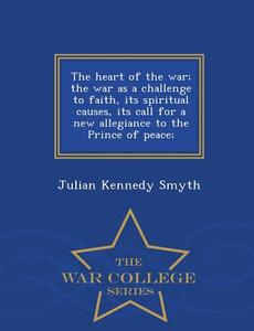 The Heart Of The War; The War As A Challenge To Faith, Its Spiritual Causes, Its Call For A New Allegiance To The Prince Of Peace; - War College Serie di Julian Kennedy Smyth edito da War College Series