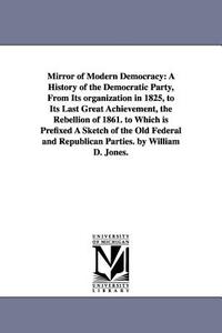 Mirror of Modern Democracy: A History of the Democratic Party, from Its Organization in 1825, to Its Last Great Achievem di William D. Jones edito da UNIV OF MICHIGAN PR