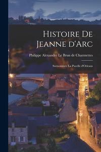 Histoire de Jeanne d'Arc: Surnommée la Pucelle d'Orleans di Philippe Alexa Le Brun de Charmettes edito da LEGARE STREET PR