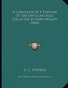 A Catalogue of a Portion of the Duplicate Eggs Collected by John Wolley (1860) di J. C. Stevens edito da Kessinger Publishing